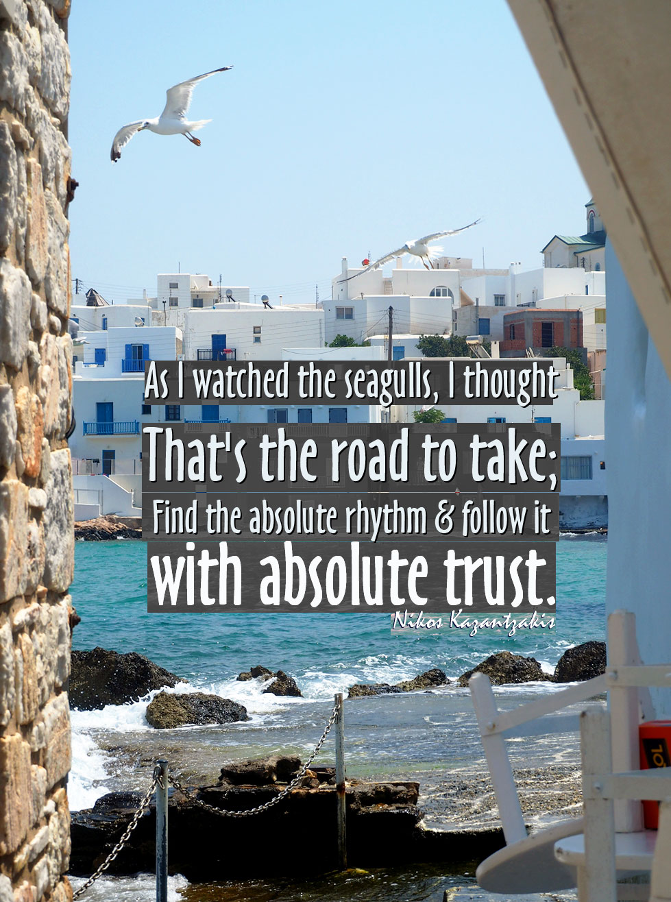 As I watched the seagulls, I thought: That's the road to take; find the absolute rhythm and follow it with absolute trust, Nikos Kazantzakis quotes